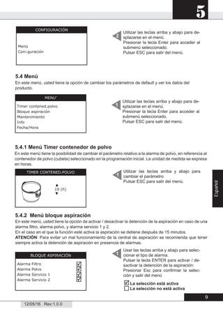 5
12/05/16 Rev:1.0.0
Utilizar las teclas arriba y abajo para de-
splazarse en el menú.
Presionar la tecla Enter para acceder al
submenú seleccionado.
Pulsar ESC para salir del menú.
2
5.4 Menú
5.4.2 Menú bloque aspiración
Utilizar las teclas arriba y abajo para de-
splazarse en el menú.
Presionar la tecla Enter para acceder al
submenú seleccionado.
Pulsar ESC para salir del menú.
1
1
CONFIGURACIÓN
Menù
Conﬁguración
MENU’
Timer contened.polvo
Bloque aspiración
Mantenimiento
Info
Fecha/Hora
5.4.1 Menú Timer contenedor de polvo
TIMER CONTENED.POLVO
▲
10 (h)
▼
Utilizar las teclas arriba y abajo para
cambiar el parámetro
Pulsar ESC para salir del menú.
1
En este menú tiene la posibilidad de cambiar el parámetro relativo a la alarma de polvo, en referencia al
contenedor de polvo (cubeta) seleccionado en la programación inicial. La unidad de medida se expresa
en horas.
BLOQUE ASPIRACIÓN
Alarma Filtro
Alarma Polvo
Alarma Servicio 1
Alarma Servicio 2




En este menú, usted tiene la opción de activar / desactivar la detención de la aspiración en caso de una
alarma ﬁltro, alarma polvo, y alarma servicio 1 y 2.
En el caso en el que la función esté activa la aspiración se detiene después de 15 minutos.
ATENCIÓN: Para evitar un mal funcionamiento de la central de aspiración se recomienda que tener
siempre activa la detención de aspiración en presencia de alarmas.
Usar las teclas arriba y abajo para selec-
cionar el tipo de alarma.
Pulsar la tecla ENTER para activar / de-
sactivar la detención de la aspiración:
Presionar Esc para conﬁrmar la selec-
ción y salir del menú
En este menú, usted tiene la opción de cambiar los parámetros de default y ver los datos del
producto.


La selección está activa
La selección no está activa
9
Español
 