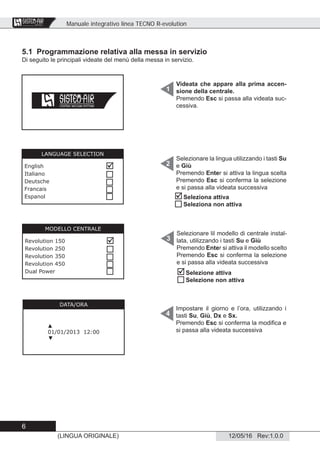 Manuale integrativo linea TECNO R-evolution
6
12/05/16 Rev:1.0.0(LINGUA ORIGINALE)
CENTRAL VACUUM SYSTEMS
ByTecnoplus s.r.l.
5.1 Programmazione relativa alla messa in servizio
Di seguito le principali videate del menù della messa in servizio.
Videata che appare alla prima accen-
sione della centrale.
Premendo Esc si passa alla videata suc-
cessiva.
Selezionare la lingua utilizzando i tasti Su
e Giù
Premendo Enter si attiva la lingua scelta
Premendo Esc si conferma la selezione
e si passa alla videata successiva
Impostare il giorno e l’ora, utilizzando i
tasti Su, Giù, Dx e Sx.
Premendo Esc si conferma la modiﬁca e
si passa alla videata successiva
1
2
4
DATA/ORA
▲
01/01/2013 12:00
▼
LANGUAGE SELECTION
English
Italiano
Deutsche
Francais
Espanol





Selezionare lil modello di centrale instal-
lata, utilizzando i tasti Su e Giù
Premendo Enter si attiva il modello scelto
Premendo Esc si conferma la selezione
e si passa alla videata successiva
3
MODELLO CENTRALE
Revolution 150
Revolution 250
Revolution 350
Revolution 450
Dual Power







Seleziona attiva
Seleziona non attiva


Selezione attiva
Selezione non attiva
 