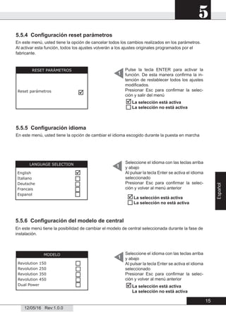 5
12/05/16 Rev:1.0.0
5.5.4 Conﬁguración reset parámetros
En este menú, usted tiene la opción de cancelar todos los cambios realizados en los parámetros.
Al activar esta función, todos los ajustes volverán a los ajustes originales programados por el
fabricante.
5.5.5 Conﬁguración idioma
En este menú, usted tiene la opción de cambiar el idioma escogido durante la puesta en marcha
5.5.6 Conﬁguración del modelo de central
En este menú tiene la posibilidad de cambiar el modelo de central seleccionada durante la fase de
instalación.
RESET PARÁMETROS
Reset parámetros

Pulse la tecla ENTER para activar la
función. De esta manera conﬁrma la in-
tención de restablecer todos los ajustes
modiﬁcados.
Presionar Esc para conﬁrmar la selec-
ción y salir del menú
1


La selección está activa
La selección no está activa
1LANGUAGE SELECTION
English
Italiano
Deutsche
Francais
Espanol





Seleccione el idioma con las teclas arriba
y abajo
Al pulsar la tecla Enter se activa el idioma
seleccionado
Presionar Esc para conﬁrmar la selec-
ción y volver al menú anterior


La selección está activa
La selección no está activa
Seleccione el idioma con las teclas arriba
y abajo
Al pulsar la tecla Enter se activa el idioma
seleccionado
Presionar Esc para conﬁrmar la selec-
ción y volver al menú anterior
1
MODELO
Revolution 150
Revolution 250
Revolution 350
Revolution 450
Dual Power



 La selección está activa
La selección no está activa

15
Español
 