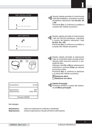 1
12/05/16 Rev:1.0.0 (LINGUA ORIGINALE)
Questa videata permette di memorizzare
i dati dell’installatore. Impostare il numero
del telefono utilizzando i tasti Su,Giù, Dx
e SX
Premendo Esc si conferma la modiﬁca e
si passa alla videata successiva
5
Videata Principale
Premendo ENTER si passa alla selezio-
ne del Menù principale.
6
7
8
Nel dettaglio:
Aspirazione: Indica se l’aspirazione è attivata o disattivata
Depressione: Indica la depressione rilevata all’interno dell’impianto
01/04/2013 10:00
Aspirazione: OFF
Depressione: mbar 000
Premere ENTER
Questa videata permette di memorizzare
i dati del Servizio Assistenza. Impostare
il numero del telefono utilizzando i tasti
Su,Giù, Dx e SX
Premendo Esc si conferma la modiﬁca e
si passa alla videata successiva
Questa videata permette di selezionare
il tipo di contenitore della raccolta polveri
utlizzato dalla macchina (secchio o sac-
chetto Bi-Vac).
Utilizzare i tasti Dx e SX per selezionare il
contenitore e premere Enter per attivare
la funzione scelta.
Premendo Esc si conferma la selezione
e si passa alla videata successiva


Selezione attiva
Selezione non attiva
INFO INSTALLATORE
▲
* * * * * * * * * *
▼
INFO SERVICE
▲
* * * * * * * * * *
▼
RACCOLTA POLVERI

Italiano
7
 