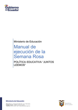 Ministerio de Educación
Dirección: Av. Amazonas N34-451 y Av. Atahualpa.
Código postal: 170507 / Quito-Ecuador
Teléfono: 593-2-396-1300 / www.educacion.gob.ec
Ministerio de Educación
Manual de
ejecución de la
Semana Rosa
POLÍTICA EDUCATIVA “JUNTOS
LEEMOS”
 