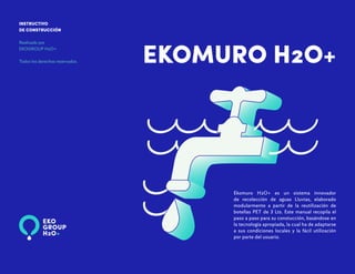 EKOMURO H2O+
INSTRUCTIVO
DE CONSTRUCCIÓN
Realizado por
EKOGROUP H2O+
Todos los derechos reservados.
Ekomuro H2O+ es un sistema innovador
de recolección de aguas Lluvias, elaborado
modularmente a partir de la reutilización de
botellas PET de 3 Lts. Este manual recopila el
paso a paso para su constucción, basándose en
la tecnología apropiada, la cual ha de adaptarse
a sus condiciones locales y la fácil utilización
por parte del usuario.
 