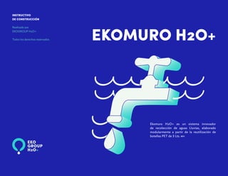 EKOMURO H2O+
INSTRUCTIVO
DE CONSTRUCCIÓN
Realizado por
EKOGROUP H2O+
Todos los derechos reservados.
Ekomuro H2O+ es un sistema innovador
de recolección de aguas Lluvias, elaborado
modularmente a partir de la reutilización de
botellas PET de 3 Lts. wv
 