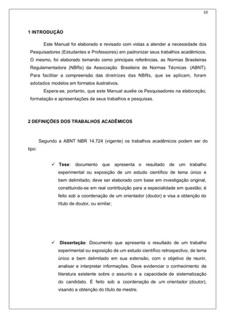 10
1 INTRODUÇÃO
Este Manual foi elaborado e revisado com vistas a atender a necessidade dos
Pesquisadores (Estudantes e Professores) em padronizar seus trabalhos acadêmicos.
O mesmo, foi elaborado tomando como principais referências, as Normas Brasileiras
Regulamentadora (NBRs) da Associação Brasileira de Normas Técnicas (ABNT).
Para facilitar a compreensão das diretrizes das NBRs, que se aplicam, foram
adotados modelos em formatos ilustrativos.
Espera-se, portanto, que este Manual auxilie os Pesquisadores na elaboração,
formatação e apresentações de seus trabalhos e pesquisas.
2 DEFINIÇÕES DOS TRABALHOS ACADÊMICOS
Segundo a ABNT NBR 14.724 (vigente) os trabalhos acadêmicos podem ser do
tipo:
 Tese: documento que apresenta o resultado de um trabalho
experimental ou exposição de um estudo científico de tema único e
bem delimitado; deve ser elaborado com base em investigação original,
constituindo-se em real contribuição para a especialidade em questão; é
feito sob a coordenação de um orientador (doutor) e visa a obtenção do
título de doutor, ou similar;
 Dissertação: Documento que apresenta o resultado de um trabalho
experimental ou exposição de um estudo científico retrospectivo, de tema
único e bem delimitado em sua extensão, com o objetivo de reunir,
analisar e interpretar informações. Deve evidenciar o conhecimento de
literatura existente sobre o assunto e a capacidade de sistematização
do candidato. É feito sob a coordenação de um orientador (doutor),
visando a obtenção do título de mestre;
 