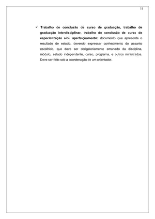11
 Trabalho de conclusão de curso de graduação, trabalho de
graduação interdisciplinar, trabalho de conclusão de curso de
especialização e/ou aperfeiçoamento: documento que apresenta o
resultado de estudo, devendo expressar conhecimento do assunto
escolhido, que deve ser obrigatoriamente emanado da disciplina,
módulo, estudo independente, curso, programa, e outros ministrados.
Deve ser feito sob a coordenação de um orientador.
 