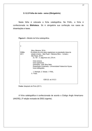 17
3.1.2.2 Folha de rosto - verso (Obrigatório)
Nesta folha é colocada a ficha catalográfica. Na FAAL, a ficha é
confeccionada na Biblioteca. Só é obrigatória sua confecção nos casos de
dissertações e teses.
Figura 4 – Modelo de ficha catalográfica.
T
Silva, Mariana, 2014-
S586e Os efeitos de uma dieta vegetariana na população idosa da
2011 cidade Limeira – São Paulo / Mariana Silva. – Limeira –
São Paulo, 20141.
xii, 72f. : il. (algumas col.); 29 cm.
Inclui anexos.
Inclui apêndices.
Orientador: João Silva Neto.
Dissertação (mestrado) - Universidade Federal de Viçosa.
Inclui bibliografia.
1. Nutrição. 2. Idosas. I. FAAL.
II. Título.
CDD 22. ed. 612.3
Fonte: Adaptado de Pinto (2011).
A ficha catalográfica é confeccionada de acordo o Código Anglo Americano
(AACR2), 2ª edição revisada de 2002 (vigente).
 