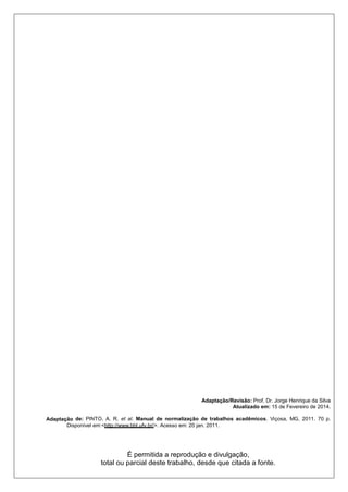 2
Adaptação/Revisão: Prof. Dr. Jorge Henrique da Silva
Atualizado em: 15 de Fevereiro de 2014.
Adaptação de: PINTO, A. R. et al. Manual de normalização de trabalhos acadêmicos. Viçosa, MG, 2011. 70 p.
Disponível em:<http://www.bbt.ufv.br/>. Acesso em: 20 jan. 2011.
É permitida a reprodução e divulgação,
total ou parcial deste trabalho, desde que citada a fonte.
 