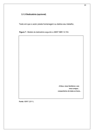 20
3.1.5 Dedicatória (opcional)
Texto em que o autor presta homenagem ou dedica seu trabalho.
A Deus, meus familiares e aos
meus amigos...
companheiros de todas as horas...
Fonte: ABNT (2011).
Figura 7 - Modelo de dedicatória segundo a ABNT NBR 14.724.
 