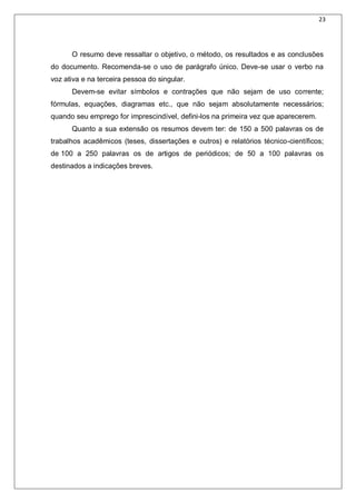 23
O resumo deve ressaltar o objetivo, o método, os resultados e as conclusões
do documento. Recomenda-se o uso de parágrafo único. Deve-se usar o verbo na
voz ativa e na terceira pessoa do singular.
Devem-se evitar símbolos e contrações que não sejam de uso corrente;
fórmulas, equações, diagramas etc., que não sejam absolutamente necessários;
quando seu emprego for imprescindível, defini-los na primeira vez que aparecerem.
Quanto a sua extensão os resumos devem ter: de 150 a 500 palavras os de
trabalhos acadêmicos (teses, dissertações e outros) e relatórios técnico-científicos;
de 100 a 250 palavras os de artigos de periódicos; de 50 a 100 palavras os
destinados a indicações breves.
 
