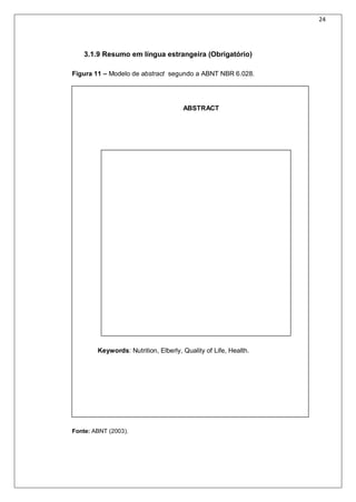 24
3.1.9 Resumo em língua estrangeira (Obrigatório)
Figura 11 – Modelo de abstract segundo a ABNT NBR 6.028.
ABSTRACT
Keywords: Nutrition, Elberly, Quality of Life, Health.
Fonte: ABNT (2003).
 