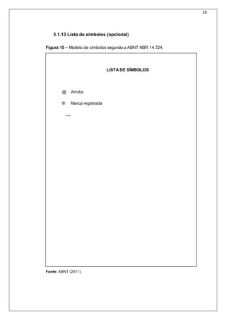 28
3.1.13 Lista de símbolos (opcional)
Figura 15 – Modelo de símbolos segundo a ABNT NBR 14.724.
LISTA DE SÍMBOLOS
@ Arroba
® Marca registrada
...
Fonte: ABNT (2011).
 