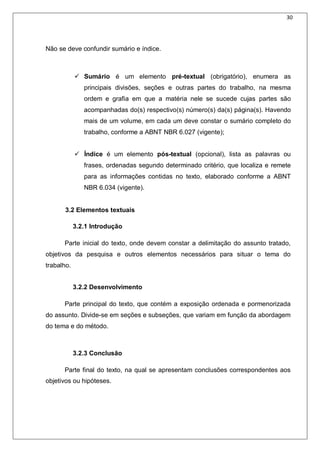30
Não se deve confundir sumário e índice.
 Sumário é um elemento pré-textual (obrigatório), enumera as
principais divisões, seções e outras partes do trabalho, na mesma
ordem e grafia em que a matéria nele se sucede cujas partes são
acompanhadas do(s) respectivo(s) número(s) da(s) página(s). Havendo
mais de um volume, em cada um deve constar o sumário completo do
trabalho, conforme a ABNT NBR 6.027 (vigente);
 Índice é um elemento pós-textual (opcional), lista as palavras ou
frases, ordenadas segundo determinado critério, que localiza e remete
para as informações contidas no texto, elaborado conforme a ABNT
NBR 6.034 (vigente).
3.2 Elementos textuais
3.2.1 Introdução
Parte inicial do texto, onde devem constar a delimitação do assunto tratado,
objetivos da pesquisa e outros elementos necessários para situar o tema do
trabalho.
3.2.2 Desenvolvimento
Parte principal do texto, que contém a exposição ordenada e pormenorizada
do assunto. Divide-se em seções e subseções, que variam em função da abordagem
do tema e do método.
3.2.3 Conclusão
Parte final do texto, na qual se apresentam conclusões correspondentes aos
objetivos ou hipóteses.
 