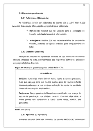 31
3.3 Elementos pós-textuais
3.3.1 Referências (Obrigatório)
As referências devem ser elaboradas de acordo com a ABNT NBR 6.023
(vigente). Cabe aqui a diferenciação entre referência e bibliografia.
 Referência: material que foi utilizado para a confecção do
trabalho e obrigatoriamente é referenciado.
 Bibliografia: material que não necessariamente foi utilizado no
trabalho, podendo ser apenas indicado para enriquecimento do
leitor.
3.3.2 Glossário (opcional)
Relação de palavras ou expressões técnicas de uso restrito ou de sentido
obscuro, utilizadas no texto, acompanhadas das respectivas definições. Elaborado
em ordem alfabética. Exemplo:
Figura 17 - Modelo de glossário segundo a ABNT NBR 14.724.
GLOSSÁRIO
Empuxo: Num corpo imerso em um fluído, sujeito à ação da gravidade,
força que age para cima com módulo igual ao peso do volume do fluído
deslocado pelo corpo, e cujo ponto de aplicação é o centro de gravidade
desse volume; empuxo arquimediano.
Protonema: Corpo, geralmente filamentoso e ramificado, que emerge do
esporo em germinação nos musgos, parecido com uma alga verde, e
forma gemas que constituirão a futura planta verde, normal, dita
gametófito.
...
Fonte: ABNT (2011).
3.3.3 Apêndice (s) (opcional)
Elemento opcional. Deve ser precedido da palavra APÊNDICE, identificado
 