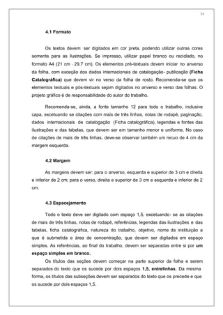 36
4.1 Formato
Os textos devem ser digitados em cor preta, podendo utilizar outras cores
somente para as ilustrações. Se impresso, utilizar papel branco ou reciclado, no
formato A4 (21 cm 29,7 cm). Os elementos pré-textuais devem iniciar no anverso
da folha, com exceção dos dados internacionais de catalogação- publicação (Ficha
Catalográfica) que devem vir no verso da folha de rosto. Recomenda-se que os
elementos textuais e pós-textuais sejam digitados no anverso e verso das folhas. O
projeto gráfico é de responsabilidade do autor do trabalho.
Recomenda-se, ainda, a fonte tamanho 12 para todo o trabalho, inclusive
capa, excetuando se citações com mais de três linhas, notas de rodapé, paginação,
dados internacionais de catalogação (Ficha catalográfica), legendas e fontes das
ilustrações e das tabelas, que devem ser em tamanho menor e uniforme. No caso
de citações de mais de três linhas, deve-se observar também um recuo de 4 cm da
margem esquerda.
4.2 Margem
As margens devem ser: para o anverso, esquerda e superior de 3 cm e direita
e inferior de 2 cm; para o verso, direita e superior de 3 cm e esquerda e inferior de 2
cm.
4.3 Espacejamento
Todo o texto deve ser digitado com espaço 1,5, excetuando- se as citações
de mais de três linhas, notas de rodapé, referências, legendas das ilustrações e das
tabelas, ficha catalográfica, natureza do trabalho, objetivo, nome da instituição a
que é submetida e área de concentração, que devem ser digitados em espaço
simples. As referências, ao final do trabalho, devem ser separadas entre si por um
espaço simples em branco.
Os títulos das seções devem começar na parte superior da folha e serem
separados do texto que os sucede por dois espaços 1,5, entrelinhas. Da mesma
forma, os títulos das subseções devem ser separados do texto que os precede e que
os sucede por dois espaços 1,5.
34
 