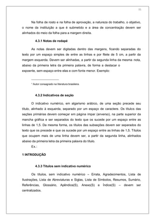 37
Na folha de rosto e na folha de aprovação, a natureza do trabalho, o objetivo,
o nome da instituição a que é submetido e a área de concentração devem ser
alinhados do meio da folha para a margem direita.
4.3.1 Notas de rodapé
As notas devem ser digitadas dentro das margens, ficando separadas do
texto por um espaço simples de entre as linhas e por filete de 5 cm, a partir da
margem esquerda. Devem ser alinhadas, a partir da segunda linha da mesma nota,
abaixo da primeira letra da primeira palavra, de forma a destacar o
expoente, sem espaço entre elas e com fonte menor. Exemplo:
¹ Autor consagrado na literatura brasileira.
4.3.2 Indicativos de seção
O indicativo numérico, em algarismo arábico, de uma seção precede seu
título, alinhado à esquerda, separado por um espaço de caractere. Os títulos das
seções primárias devem começar em página ímpar (anverso), na parte superior da
mancha gráfica e ser separados do texto que os sucede por um espaço entre as
linhas de 1,5. Da mesma forma, os títulos das subseções devem ser separados do
texto que os precede e que os sucede por um espaço entre as linhas de 1,5. Títulos
que ocupem mais de uma linha devem ser, a partir da segunda linha, alinhados
abaixo da primeira letra da primeira palavra do título.
Ex.:
1 INTRODUÇÃO
4.3.3 Títulos sem indicativo numérico
Os títulos, sem indicativo numérico – Errata, Agradecimentos, Lista de
Ilustrações, Lista de Abreviaturas e Siglas, Lista de Símbolos, Resumos, Sumário,
Referências, Glossário, Apêndice(S), Anexo(S) e Índice(S) – devem ser
centralizados.
35
 
