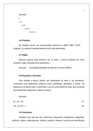 39
Exemplo:
1
1.1
1.1.1
1.1.1.1
1.1.1.1.1
4.6 Citações
As citações devem ser apresentadas conforme a ABNT NBR 10.520
(vigente), no capítulo 6 apresentaremos como são elaboradas.
4.7 Siglas
Quando aparece pela primeira vez no texto, a forma completa do nome
precede a sigla, colocada entre parênteses.
Exemplo: Associação Brasileira de Normas Técnicas (ABNT).
4.8 Equações e fórmulas
Para facilitar a leitura, devem ser destacadas no texto e, se necessário,
numeradas com algarismos arábicos entre parênteses, alinhados à direita. Na
sequência normal do texto, é permitido o uso de uma entrelinha maior que comporte
seus elementos (expoentes, índices e outros).
Exemplo:
x2 y2 z2 (1)
x2 y2 /5 n (2)
4.9 Ilustrações
Qualquer que seja seu tipo (desenhos, esquemas, fluxogramas, fotografias,
gráficos, mapas, organogramas, plantas, quadros, retratos e outros) sua identificação
37
 