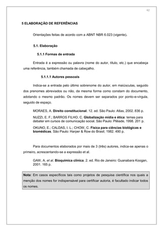 44
5 ELABORAÇÃO DE REFERÊNCIAS
Orientações feitas de acordo com a ABNT NBR 6.023 (vigente).
5.1. Elaboração
5.1.1 Formas de entrada
Entrada é a expressão ou palavra (nome do autor, título, etc.) que encabeça
uma referência, também chamada de cabeçalho.
5.1.1.1 Autores pessoais
Indica-se a entrada pelo último sobrenome do autor, em maiúsculas, seguido
dos prenomes abreviados ou não, da mesma forma como constam do documento,
adotando o mesmo padrão. Os nomes devem ser separados por ponto-e-vírgula,
seguido de espaço.
MORAES, A. Direito constitucional. 12. ed. São Paulo: Atlas, 2002. 836 p.
NUZZI, E. F.; BARROS FILHO, C. Globalização mídia e ética: temas para
debater em cursos de comunicação social. São Paulo: Plêiade, 1998. 201 p.
OKUNO, E.; CALDAS, I. L.; CHOW, C. Física para ciências biológicas e
biomédicas. São Paulo: Harper & Row do Brasil, 1982. 490 p.
Para documentos elaborados por mais de 3 (três) autores, indica-se apenas o
primeiro, acrescentando-se a expressão et al.
GAW, A. et al. Bioquímica clínica. 2. ed. Rio de Janeiro: Guanabara Koogan,
2001. 165 p.
Nota: Em casos específicos tais como projetos de pesquisa científica nos quais a
menção dos nomes for indispensável para certificar autoria, é facultado indicar todos
os nomes.
42
 