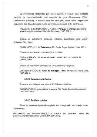 45
Os documentos elaborados por vários autores, e houver uma indicação
explícita de responsabilidade pelo conjunto da obra (Organizador, Editor,
Coordenador e outros), a entrada deve ser feita pelo nome deste responsável
seguida do tipo de participação escrito abreviado, no singular, entre parênteses.
PALADINO, G. G.; MEDEIROS, L. A. (Org.). Parques tecnológicos e meio
urbano: artigos e debates. Brasília: Amprotec, 1997. 319 p.
Entrada de sobrenome composto indicando parentesco como Júnior,
Sobrinho, Filho, Neto.
COSTA NETO, P. L. O. Estatística. São Paulo: Edgar Blücher, 1999. 260 p.
Entrada de sobrenome composto ligado por hífen.
DUQUE-ESTRADA, O. Flora de maio: versos. Rio de Janeiro: H.
Garnier, 1902.
Entrada de sobrenome composto de um substantivo + adjetivo.
CASTELO BRANCO, C. Amor de salvação. Porto: em casa da viuva Moré,
1864. 252 p.
5.1.1.2 Autoria desconhecida
A entrada será pela primeira palavra do título em maiúscula.
DIAGNÓSTICO do setor editorial brasileiro. São Paulo: Câmara Brasileira do
Livro, 1993. 64 p.
5.1.1.3 Entidade coletiva
Obras de responsabilidade de entidade têm entrada pelo seu próprio nome,
por extenso:
FACULDADE DE ADMINISTRAÇÃO E ARTES DE LIMEIRA. Plano De
Desenvolvimento Institucional. Limeira, SP, 2011. 89 p.
43
 