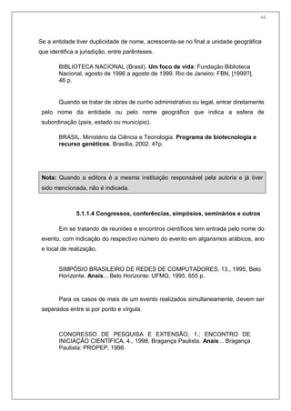 46
Se a entidade tiver duplicidade de nome, acrescenta-se no final a unidade geográfica
que identifica a jurisdição, entre parênteses.
BIBLIOTECA NACIONAL (Brasil). Um foco de vida: Fundação Biblioteca
Nacional, agosto de 1996 a agosto de 1999. Rio de Janeiro: FBN, [1999?].
46 p.
Quando se tratar de obras de cunho administrativo ou legal, entrar diretamente
pelo nome da entidade ou pelo nome geográfico que indica a esfera de
subordinação (país, estado ou município).
BRASIL. Ministério da Ciência e Tecnologia. Programa de biotecnologia e
recurso genéticos. Brasília, 2002. 47p.
Nota: Quando a editora é a mesma instituição responsável pela autoria e já tiver
sido mencionada, não é indicada.
5.1.1.4 Congressos, conferências, simpósios, seminários e outros
Em se tratando de reuniões e encontros científicos tem entrada pelo nome do
evento, com indicação do respectivo número do evento em algarismos arábicos, ano
e local de realização.
SIMPÓSIO BRASILEIRO DE REDES DE COMPUTADORES, 13., 1995, Belo
Horizonte. Anais... Belo Horizonte: UFMG, 1995. 655 p.
Para os casos de mais de um evento realizados simultaneamente, devem ser
separados entre si por ponto e vírgula.
CONGRESSO DE PESQUISA E EXTENSÃO, 1.; ENCONTRO DE
INICIAÇÃO CIENTÍFICA, 4., 1998, Bragança Paulista. Anais... Bragança
Paulista: PROPEP, 1998.
44
 