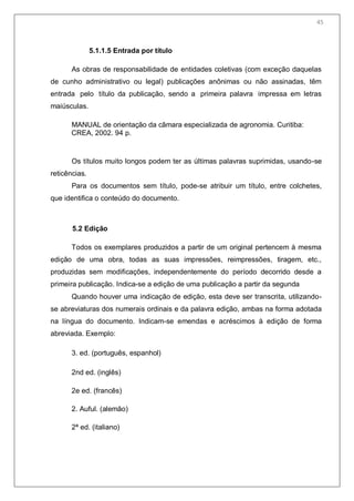 47
5.1.1.5 Entrada por título
As obras de responsabilidade de entidades coletivas (com exceção daquelas
de cunho administrativo ou legal) publicações anônimas ou não assinadas, têm
entrada pelo título da publicação, sendo a primeira palavra impressa em letras
maiúsculas.
MANUAL de orientação da câmara especializada de agronomia. Curitiba:
CREA, 2002. 94 p.
Os títulos muito longos podem ter as últimas palavras suprimidas, usando-se
reticências.
Para os documentos sem título, pode-se atribuir um título, entre colchetes,
que identifica o conteúdo do documento.
5.2 Edição
Todos os exemplares produzidos a partir de um original pertencem à mesma
edição de uma obra, todas as suas impressões, reimpressões, tiragem, etc.,
produzidas sem modificações, independentemente do período decorrido desde a
primeira publicação. Indica-se a edição de uma publicação a partir da segunda
Quando houver uma indicação de edição, esta deve ser transcrita, utilizando-
se abreviaturas dos numerais ordinais e da palavra edição, ambas na forma adotada
na língua do documento. Indicam-se emendas e acréscimos à edição de forma
abreviada. Exemplo:
3. ed. (português, espanhol)
2nd ed. (inglês)
2e ed. (francês)
2. Auful. (alemão)
2ª ed. (italiano)
45
 