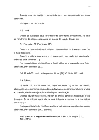 48
Quando esta for revista e aumentada deve ser acrescentada de forma
abreviada.
Exemplo: 2. ed. rev. e aum.
5.3 Local
O local de publicação deve ser indicado tal como figura o documento. No caso
de homônimos de cidades, acrescenta-se o nome do estado, do país etc.
Ex. Piracicaba, SP; Piracicaba, MG
Quando houver mais de um local para uma só editora, indica-se o primeiro ou
o mais destacado.
Quando a cidade não aparece no documento, mas pode ser identificada,
indica-se entre colchetes [ ].
Na impossibilidade de identificar o local, utiliza-se a expressão sine loco
abreviada, entre colchetes [S.l.].
OS GRANDES clássicos das poesias líricas. [S.l.]: Ex Libris, 1981. 60 f.
5.4 Editora
O nome da editora deve ser registrado como figura no documento,
abreviando-se os prenomes e suprindo-se palavras que designam a natureza jurídica
e comercial, desde que sejam dispensáveis para identificação.
Quando houver duas editoras, indicam-se ambas, com seus respectivos locais
(cidades). Se as editoras forem três ou mais, indica-se a primeira ou a que estiver
em destaque.
Na impossibilidade de identificar a editora, indica-se a expressão sine nomine
abreviada, entre colchetes [s.n.]. Exemplo:
PASQUALI, O. A. O gueto da comunicação. 2. ed. Porto Alegre: [s.n.],
1987. 247 p.
46
 