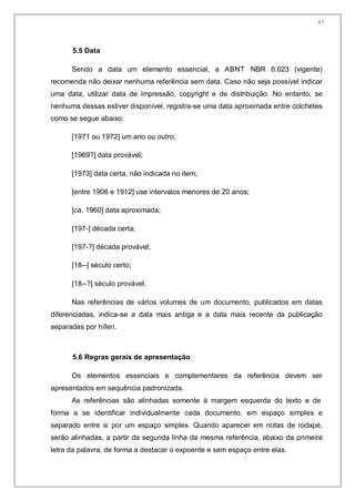 49
5.5 Data
Sendo a data um elemento essencial, a ABNT NBR 6.023 (vigente)
recomenda não deixar nenhuma referência sem data. Caso não seja possível indicar
uma data, utilizar data de impressão, copyright e de distribuição. No entanto, se
nenhuma dessas estiver disponível, registra-se uma data aproximada entre colchetes
como se segue abaixo:
[1971 ou 1972] um ano ou outro;
[1969?] data provável;
[1973] data certa, não indicada no item;
[entre 1906 e 1912] use intervalos menores de 20 anos;
[ca. 1960] data aproximada;
[197-] década certa;
[197-?] década provável;
[18--] século certo;
[18--?] século provável.
Nas referências de vários volumes de um documento, publicados em datas
diferenciadas, indica-se a data mais antiga e a data mais recente da publicação
separadas por hífen.
5.6 Regras gerais de apresentação
Os elementos essenciais e complementares da referência devem ser
apresentados em sequência padronizada.
As referências são alinhadas somente à margem esquerda do texto e de
forma a se identificar individualmente cada documento, em espaço simples e
separado entre si por um espaço simples. Quando aparecer em notas de rodapé,
serão alinhadas, a partir da segunda linha da mesma referência, abaixo da primeira
letra da palavra, de forma a destacar o expoente e sem espaço entre elas.
47
 
