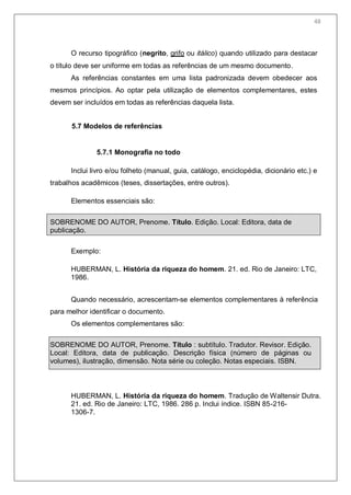 50
O recurso tipográfico (negrito, grifo ou itálico) quando utilizado para destacar
o título deve ser uniforme em todas as referências de um mesmo documento.
As referências constantes em uma lista padronizada devem obedecer aos
mesmos princípios. Ao optar pela utilização de elementos complementares, estes
devem ser incluídos em todas as referências daquela lista.
5.7 Modelos de referências
5.7.1 Monografia no todo
Inclui livro e/ou folheto (manual, guia, catálogo, enciclopédia, dicionário etc.) e
trabalhos acadêmicos (teses, dissertações, entre outros).
Elementos essenciais são:
SOBRENOME DO AUTOR, Prenome. Título. Edição. Local: Editora, data de
publicação.
Exemplo:
HUBERMAN, L. História da riqueza do homem. 21. ed. Rio de Janeiro: LTC,
1986.
Quando necessário, acrescentam-se elementos complementares à referência
para melhor identificar o documento.
Os elementos complementares são:
SOBRENOME DO AUTOR, Prenome. Título : subtítulo. Tradutor. Revisor. Edição.
Local: Editora, data de publicação. Descrição física (número de páginas ou
volumes), ilustração, dimensão. Nota série ou coleção. Notas especiais. ISBN.
HUBERMAN, L. História da riqueza do homem. Tradução de Waltensir Dutra.
21. ed. Rio de Janeiro: LTC, 1986. 286 p. Inclui índice. ISBN 85-216-
1306-7.
48
 