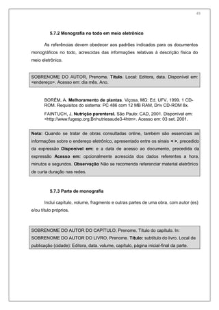 51
5.7.2 Monografia no todo em meio eletrônico
As referências devem obedecer aos padrões indicados para os documentos
monográficos no todo, acrescidas das informações relativas à descrição física do
meio eletrônico.
SOBRENOME DO AUTOR, Prenome. Título. Local: Editora, data. Disponível em:
<endereço>. Acesso em: dia mês. Ano.
BORÉM, A. Melhoramento de plantas. Viçosa, MG: Ed. UFV, 1999. 1 CD-
ROM. Requisitos do sistema: PC 486 com 12 MB RAM, Driv CD-ROM 8x.
FAINTUCH, J. Nutrição parenteral. São Paulo: CAD, 2001. Disponível em:
<http://www.fugesp.org.Br/nutriesaude3-4htm>. Acesso em: 03 set. 2001.
Nota: Quando se tratar de obras consultadas online, também são essenciais as
informações sobre o endereço eletrônico, apresentado entre os sinais < >, precedido
da expressão Disponível em: e a data de acesso ao documento, precedida da
expressão Acesso em: opcionalmente acrescida dos dados referentes a hora,
minutos e segundos. Observação Não se recomenda referenciar material eletrônico
de curta duração nas redes.
5.7.3 Parte de monografia
Inclui capítulo, volume, fragmento e outras partes de uma obra, com autor (es)
e/ou título próprios.
SOBRENOME DO AUTOR DO CAPÍTULO, Prenome. Título do capítulo. In:
SOBRENOME DO AUTOR DO LIVRO, Prenome. Título: subtítulo do livro. Local de
publicação (cidade): Editora, data. volume, capítulo, página inicial-final da parte.
49
 
