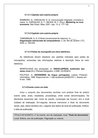 52
5.7.3.1 Capítulo sem autoria própria
BAMBERG, G.; CARVALHO, É. G. Comunicação integrada: conceitos e
casos. In: CARVALHO, D. T.; NEVES, M. F. (Org.). Marketing na nova
economia. São Paulo: Atlas, 2001. cap. 13, p. 117-126.
5.7.3.2 Capítulo com autoria própria
TANENBAUM, A. S. O Nível convencional de máquina. In:_
Organização estruturada de computadores. 3. ed. Rio de Janeiro: LTC,
2000. p. 182-249.
5.7.3.3 Partes de monografia em meio eletrônico
As referências devem obedecer aos padrões indicados para partes de
monografias, acrescidas das informações relativas à descrição física do meio
eletrônico.
MORFOLOGIA dos artrópodes. In: ENCICLOPÉDIA multimídia dos
seres vivos [S.l.]: Planeta DeAgostini, c1998. CD-ROM 9.
POLÍTICA. In: DICIONÁRIO da língua portuguesa. Lisboa: Priberam
informática, 1998. Disponível em: < http://priberam.pt/dIDLPO >. Acesso em:
8 mar. 1999.
5.7.4 Evento como um todo
Inclui o conjunto dos documentos reunidos num produto final do próprio
evento (atas, anais, resultados, proceedings, entre outras denominações). Os
elementos essenciais são: nome do evento, numeração (se houver), ano e local
(cidade) de realização. Em seguida, deve-se mencionar o título do documento
(anais, atas, tópico temático etc.), seguido dos dados de local de publicação, Editora
e data de publicação.
TÍTULO DO EVENTO, nº do evento, ano de realização, local. Título do documento.
Local: Editora, ano de publicação. Paginação ou volume.
50
 