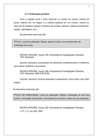 55
5.7.7 Publicação periódica
Inclui a coleção como o todo, fascículo ou número de revista, número de
jornal, caderno etc. na integra, e a matéria existente em um número, volume ou
fascículo de periódico (artigos científicos de revistas, editoras, matérias jornalísticas,
seções, reportagens, etc.)
Os elementos essenciais são:
TÍTULO. Local de publicação: Editora, datas do início e de encerramento da
publicação se houver.
REVISTA ÁRVORE. Viçosa, MG: Sociedade de Investigações Florestais,
1977- Bimestral.
Quando necessário acrescentam-se elementos complementares à referência
para melhor identificar o documento.
REVISTA ÁRVORE. Viçosa, MG: Sociedade de Investigações Florestais,
1977- Bimestral. ISSN 0100-6762.
Volumes, fascículo, números especiais e suplementos, entre outros, sem título
próprio.
Os elementos essenciais são:
TÍTULO DA PUBLICAÇÃO. Local de publicação: Editora, numeração do ano e/ou
volume, numeração do fascículo, informações de períodos e datas de sua publicação.
REVISTA ÁRVORE. Viçosa, MG: Sociedade de Investigações Florestais,
v. 27, n. 6, nov./dez. 2003.
53
 