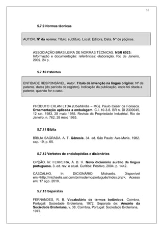 57
5.7.9 Normas técnicas
AUTOR. Nº da norma: Título: subtítulo. Local: Editora, Data. Nº de páginas.
ASSOCIAÇÃO BRASILEIRA DE NORMAS TÉCNICAS. NBR 6023:
Informação e documentação: referências: elaboração. Rio de Janeiro,
2002. 24 p.
5.7.10 Patentes
ENTIDADE RESPONSÁVEL. Autor. Título da invenção na língua original. Nº da
patente, datas (do período de registro). Indicação da publicação, onde foi citada a
patente, quando for o caso.
PRODUTO ERLAN LTDA (Uberlândia – MG). Paulo César da Fonseca.
Ornamentação aplicada a embalagem. C.I. 10-3-6. BR n. DI 2300045,
12 set. 1983, 28 maio 1985. Revista da Propriedade Industrial, Rio de
Janeiro, n. 762, 28 maio 1985.
5.7.11 Bíblia
BÍBLIA SAGRADA. A. T. Gênesis. 34. ed. São Paulo: Ave-Maria, 1982.
cap. 19, p. 65.
5.7.12 Verbetes de enciclopédias e dicionários
OPÇÃO. In: FERREIRA, A. B. H. Novo dicionário aurélio da língua
portuguesa. 3. ed. rev. e atual. Curitiba: Positivo, 2004. p. 1442.
CASCALHO. In: DICIONÁRIO Michaelis. Disponível
em:<http://michaelis.uol.com.br/moderno/português/índex.php>. Acesso
em: 17 ago. 2010.
5.7.13 Separatas
FERNANDES, R. B. Vocabulário de termos botânicos. Coimbra,
Portugal: Sociedade Broteriana, 1972. Separata de: Anuário da
Sociedade Broteriana, v. 38, Coimbra, Portugal: Sociedade Broteriana,
1972.
55
 