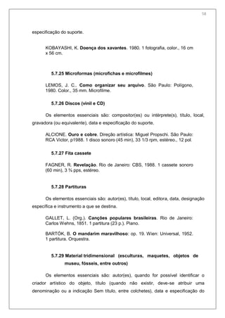 60
especificação do suporte.
KOBAYASHI, K. Doença dos xavantes. 1980. 1 fotografia, color., 16 cm
x 56 cm.
5.7.25 Microformas (microfichas e microfilmes)
LEMOS, J. C.. Como organizar seu arquivo. São Paulo: Polígono,
1980. Color., 35 mm. Microfilme.
5.7.26 Discos (vinil e CD)
Os elementos essenciais são: compositor(es) ou intérprete(s), título, local,
gravadora (ou equivalente), data e especificação do suporte.
ALCIONE. Ouro e cobre. Direção artística: Miguel Propschi. São Paulo:
RCA Victor, p1988. 1 disco sonoro (45 min), 33 1/3 rpm, estéreo., 12 pol.
5.7.27 Fita cassete
FAGNER, R. Revelação. Rio de Janeiro: CBS, 1988. 1 cassete sonoro
(60 min), 3 ¾ pps, estéreo.
5.7.28 Partituras
Os elementos essenciais são: autor(es), título, local, editora, data, designação
específica e instrumento a que se destina.
GALLET, L. (Org.). Canções populares brasileiras. Rio de Janeiro:
Carlos Wehns, 1851. 1 partitura (23 p.). Piano.
BARTÓK, B. O mandarim maravilhoso: op. 19. Wien: Universal, 1952.
1 partitura. Orquestra.
5.7.29 Material tridimensional (esculturas, maquetes, objetos de
museu, fósseis, entre outros)
Os elementos essenciais são: autor(es), quando for possível identificar o
criador artístico do objeto, título (quando não existir, deve-se atribuir uma
denominação ou a indicação Sem título, entre colchetes), data e especificação do
58
 