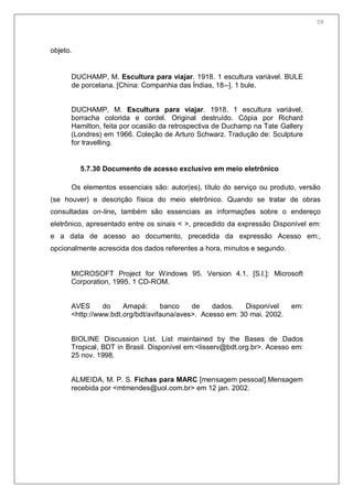 61
objeto.
DUCHAMP, M. Escultura para viajar. 1918. 1 escultura variável. BULE
de porcelana. [China: Companhia das Índias, 18--]. 1 bule.
DUCHAMP, M. Escultura para viajar. 1918. 1 escultura variável,
borracha colorida e cordel. Original destruído. Cópia por Richard
Hamilton, feita por ocasião da retrospectiva de Duchamp na Tate Gallery
(Londres) em 1966. Coleção de Arturo Schwarz. Tradução de: Sculpture
for travelling.
5.7.30 Documento de acesso exclusivo em meio eletrônico
Os elementos essenciais são: autor(es), título do serviço ou produto, versão
(se houver) e descrição física do meio eletrônico. Quando se tratar de obras
consultadas on-line, também são essenciais as informações sobre o endereço
eletrônico, apresentado entre os sinais < >, precedido da expressão Disponível em:
e a data de acesso ao documento, precedida da expressão Acesso em:,
opcionalmente acrescida dos dados referentes a hora, minutos e segundo.
MICROSOFT Project for Windows 95. Version 4.1. [S.l.]: Microsoft
Corporation, 1995. 1 CD-ROM.
AVES do Amapá: banco de dados. Disponível em:
<http://www.bdt.org/bdt/avifauna/aves>. Acesso em: 30 mai. 2002.
BIOLINE Discussion List. List maintained by the Bases de Dados
Tropical, BDT in Brasil. Disponível em:<lisserv@bdt.org.br>. Acesso em:
25 nov. 1998.
ALMEIDA, M. P. S. Fichas para MARC [mensagem pessoal].Mensagem
recebida por <mtmendes@uol.com.br> em 12 jan. 2002.
59
 