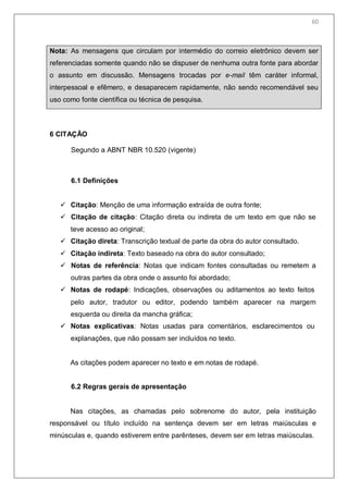 62
Nota: As mensagens que circulam por intermédio do correio eletrônico devem ser
referenciadas somente quando não se dispuser de nenhuma outra fonte para abordar
o assunto em discussão. Mensagens trocadas por e-mail têm caráter informal,
interpessoal e efêmero, e desaparecem rapidamente, não sendo recomendável seu
uso como fonte científica ou técnica de pesquisa.
6 CITAÇÃO
Segundo a ABNT NBR 10.520 (vigente)
6.1 Definições
 Citação: Menção de uma informação extraída de outra fonte;
 Citação de citação: Citação direta ou indireta de um texto em que não se
teve acesso ao original;
 Citação direta: Transcrição textual de parte da obra do autor consultado.
 Citação indireta: Texto baseado na obra do autor consultado;
 Notas de referência: Notas que indicam fontes consultadas ou remetem a
outras partes da obra onde o assunto foi abordado;
 Notas de rodapé: Indicações, observações ou aditamentos ao texto feitos
pelo autor, tradutor ou editor, podendo também aparecer na margem
esquerda ou direita da mancha gráfica;
 Notas explicativas: Notas usadas para comentários, esclarecimentos ou
explanações, que não possam ser incluídos no texto.
As citações podem aparecer no texto e em notas de rodapé.
6.2 Regras gerais de apresentação
Nas citações, as chamadas pelo sobrenome do autor, pela instituição
responsável ou título incluído na sentença devem ser em letras maiúsculas e
minúsculas e, quando estiverem entre parênteses, devem ser em letras maiúsculas.
60
 