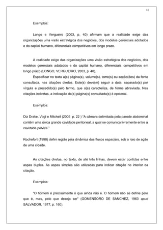 63
Exemplos:
Longo e Vergueiro (2003, p. 40) afirmam que a realidade exige das
organizações uma visão estratégica dos negócios, dos modelos gerenciais adotados
e do capital humano, diferenciais competitivos em longo prazo.
A realidade exige das organizações uma visão estratégica dos negócios, dos
modelos gerenciais adotados e do capital humano, diferenciais competitivos em
longo prazo (LONGO, VERGUEIRO, 2003, p. 40).
Especificar no texto a(s) página(s), volume(s), tomo(s) ou seção(ões) da fonte
consultada, nas citações diretas. Este(s) deve(m) seguir a data, separado(s) por
vírgula e precedido(s) pelo termo, que o(s) caracteriza, de forma abreviada. Nas
citações indiretas, a indicação da(s) página(s) consultada(s) é opcional.
Exemplos:
Diz Drake, Vogl e Mitchell (2005 p. 22 ) ―A câmara delimitada pela parede abdominal
contém uma única grande cavidade peritoneal, a qual se comunica livremente entre a
cavidade pélvica.‖
Rochefort (1998) defini região pela dinâmica dos fluxos espaciais, sob o raio de ação
de uma cidade.
As citações diretas, no texto, de até três linhas, devem estar contidas entre
aspas duplas. As aspas simples são utilizadas para indicar citação no interior da
citação.
Exemplos:
―O homem é precisamente o que ainda não é. O homem não se define pelo
que é, mas, pelo que deseja ser‖ (GOMENSORO DE SÁNCHEZ, 1963 apud
SALVADOR, 1977, p. 160).
61
 