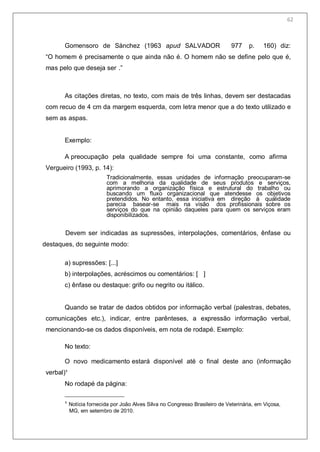 64
Gomensoro de Sànchez (1963 apud SALVADOR 977 p. 160) diz:
―O homem é precisamente o que ainda não é. O homem não se define pelo que é,
mas pelo que deseja ser .‖
As citações diretas, no texto, com mais de três linhas, devem ser destacadas
com recuo de 4 cm da margem esquerda, com letra menor que a do texto utilizado e
sem as aspas.
Exemplo:
A preocupação pela qualidade sempre foi uma constante, como afirma
Vergueiro (1993, p. 14):
Tradicionalmente, essas unidades de informação preocuparam-se
com a melhoria da qualidade de seus produtos e serviços,
aprimorando a organização física e estrutural do trabalho ou
buscando um fluxo organizacional que atendesse os objetivos
pretendidos. No entanto, essa iniciativa em direção à qualidade
parecia basear-se mais na visão dos profissionais sobre os
serviços do que na opinião daqueles para quem os serviços eram
disponibilizados.
Devem ser indicadas as supressões, interpolações, comentários, ênfase ou
destaques, do seguinte modo:
a) supressões: [...]
b) interpolações, acréscimos ou comentários: [ ]
c) ênfase ou destaque: grifo ou negrito ou itálico.
Quando se tratar de dados obtidos por informação verbal (palestras, debates,
comunicações etc.), indicar, entre parênteses, a expressão informação verbal,
mencionando-se os dados disponíveis, em nota de rodapé. Exemplo:
No texto:
O novo medicamento estará disponível até o final deste ano (informação
verbal)¹
No rodapé da página:
¹ Notícia fornecida por João Alves Silva no Congresso Brasileiro de Veterinária, em Viçosa,
MG, em setembro de 2010.
62
 