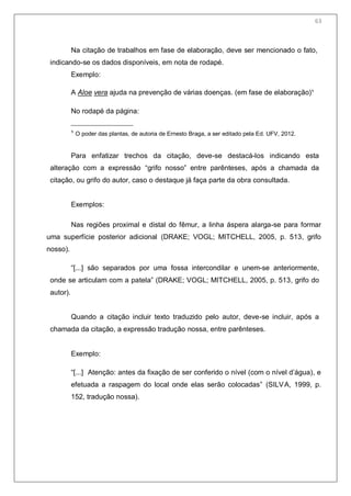 65
Na citação de trabalhos em fase de elaboração, deve ser mencionado o fato,
indicando-se os dados disponíveis, em nota de rodapé.
Exemplo:
A Aloe vera ajuda na prevenção de várias doenças. (em fase de elaboração)¹
No rodapé da página:
¹ O poder das plantas, de autoria de Ernesto Braga, a ser editado pela Ed. UFV, 2012.
Para enfatizar trechos da citação, deve-se destacá-los indicando esta
alteração com a expressão ―grifo nosso‖ entre parênteses, após a chamada da
citação, ou grifo do autor, caso o destaque já faça parte da obra consultada.
Exemplos:
Nas regiões proximal e distal do fêmur, a linha áspera alarga-se para formar
uma superfície posterior adicional (DRAKE; VOGL; MITCHELL, 2005, p. 513, grifo
nosso).
―[...] são separados por uma fossa intercondilar e unem-se anteriormente,
onde se articulam com a patela‖ (DRAKE; VOGL; MITCHELL, 2005, p. 513, grifo do
autor).
Quando a citação incluir texto traduzido pelo autor, deve-se incluir, após a
chamada da citação, a expressão tradução nossa, entre parênteses.
Exemplo:
―[...] Atenção: antes da fixação de ser conferido o nível (com o nível d’água), e
efetuada a raspagem do local onde elas serão colocadas‖ (SILVA, 1999, p.
152, tradução nossa).
63
 