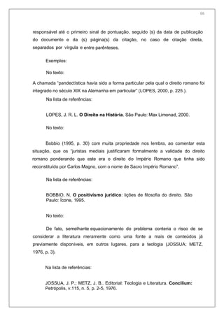 68
responsável até o primeiro sinal de pontuação, seguido (s) da data de publicação
do documento e da (s) página(s) da citação, no caso de citação direta,
separados por vírgula e entre parênteses.
Exemplos:
No texto:
A chamada ―pandectística havia sido a forma particular pela qual o direito romano foi
integrado no século XIX na Alemanha em particular‖ (LOPES, 2000, p. 225.).
Na lista de referências:
LOPES, J. R. L. O Direito na História. São Paulo: Max Limonad, 2000.
No texto:
Bobbio (1995, p. 30) com muita propriedade nos lembra, ao comentar esta
situação, que os ―juristas mediais justificaram formalmente a validade do direito
romano ponderando que este era o direito do Império Romano que tinha sido
reconstituído por Carlos Magno, com o nome de Sacro Império Romano‖.
Na lista de referências:
BOBBIO, N. O positivismo jurídico: lições de filosofia do direito. São
Paulo: Ícone, 1995.
No texto:
De fato, semelhante equacionamento do problema conteria o risco de se
considerar a literatura meramente como uma fonte a mais de conteúdos já
previamente disponíveis, em outros lugares, para a teologia (JOSSUA; METZ,
1976, p. 3).
Na lista de referências:
JOSSUA, J. P.; METZ, J. B.. Editorial: Teologia e Literatura. Concilium:
Petrópolis, v.115, n. 5, p. 2-5, 1976.
66
 