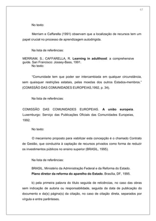 69
No texto:
Merriam e Caffarella (1991) observam que a localização de recursos tem um
papel crucial no processo de aprendizagem autodirigida.
Na lista de referências:
MERRIAM, S.; CAFFARELLA, R. Learning in adulthood: a comprehensive
guide. San Francisco: Jossey-Bass, 1991.
No texto:
―Comunidade tem que poder ser intercambiada em qualquer circunstância,
sem quaisquer restrições estatais, pelas moedas dos outros Estados-membros.‖
(COMISSÃO DAS COMUNIDADES EUROPEIAS,1992, p. 34).
Na lista de referências:
COMISSÃO DAS COMUNIDADES EUROPEIAS. A união europeia.
Luxemburgo: Serviço das Publicações Oficiais das Comunidades Europeias,
1992.
No texto:
O mecanismo proposto para viabilizar esta concepção é o chamado Contrato
de Gestão, que conduziria à captação de recursos privados como forma de reduzir
os investimentos públicos no ensino superior (BRASIL, 1995).
Na lista de referências:
BRASIL. Ministério da Administração Federal e da Reforma do Estado.
Plano diretor da reforma do aparelho do Estado. Brasília, DF, 1995.
b) pela primeira palavra do título seguida de reticências, no caso das obras
sem indicação de autoria ou responsabilidade, seguida da data de publicação do
documento e da(s) página(s) da citação, no caso de citação direta, separados por
vírgula e entre parênteses.
67
 