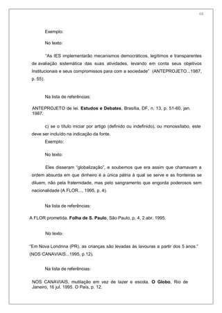 70
Exemplo:
No texto:
―As IES implementarão mecanismos democráticos, legítimos e transparentes
de avaliação sistemática das suas atividades, levando em conta seus objetivos
Institucionais e seus compromissos para com a sociedade‖ (ANTEPROJETO...1987,
p. 55).
Na lista de referências:
ANTEPROJETO de lei. Estudos e Debates, Brasília, DF, n. 13, p. 51-60, jan.
1987.
c) se o título iniciar por artigo (definido ou indefinido), ou monossílabo, este
deve ser incluído na indicação da fonte.
Exemplo:
No texto:
Eles disseram ―globalização‖, e soubemos que era assim que chamavam a
ordem absurda em que dinheiro é a única pátria à qual se serve e as fronteiras se
diluem, não pela fraternidade, mas pelo sangramento que engorda poderosos sem
nacionalidade (A FLOR..., 1995, p. 4).
Na lista de referências:
A FLOR prometida. Folha de S. Paulo, São Paulo, p. 4, 2 abr. 1995.
No texto:
―Em Nova Londrina (PR), as crianças são levadas às lavouras a partir dos 5 anos.‖
(NOS CANAVIAIS...1995, p.12).
Na lista de referências:
NOS CANAVIAIS, mutilação em vez de lazer e escola. O Globo, Rio de
Janeiro, 16 jul. 1995. O País, p. 12.
68
 