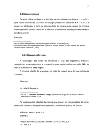 71
6.4 Notas de rodapé
Deve-se utilizar o sistema autor-data para as citações no texto e o numérico
para notas explicativas. As notas de rodapé podem ser conforme 6.4.1 e 6.4.2 e
devem ser alinhadas, a partir da segunda linha da mesma nota, abaixo da primeira
letra da primeira palavra, de forma a destacar o expoente e sem espaço entre elas e
com fonte menor.
Exemplo:
¹ Veja-se como exemplo desse tipo de abordagem o estudo de Netzer (1976).
² Encontramos esse tipo de perspectiva na 2ª parte do verbete referido na nota anterior, em grande
parte do estudo de Rahner (1962).
6.4.1 Notas de referência
A numeração das notas de referência é feita por algarismos arábicos,
devendo ter numeração única e consecutiva para cada capítulo ou parte. Não se
inicia a numeração a cada página.
A primeira citação de uma obra, em nota de rodapé, deve ter sua referência
completa.
Exemplo:
No rodapé da página:
³ SILVA, G.. O sonho da casa no campo: jornalismo e imaginário de leitores urbanos.
Florianópolis: Insular, 2009.
As subsequentes citações da mesma obra podem ser referenciadas de forma
abreviada, utilizando as seguintes expressões, abreviadas quando for o caso:
a) Idem – mesmo autor – Id.;
Exemplo:
² ASSOCIAÇÃO BRASILEIRA DE NORMAS TÉCNICAS, 2002, p. 4.
³ Id., 2005, p. 6.
69
 
