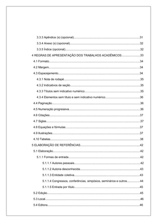 7
3.3.3 Apêndice (s) (opcional)..................................................................................31
3.3.4 Anexo (s) (opcional).......................................................................................32
3.3.5 Índice (opcional).............................................................................................32
4 REGRAS DE APRESENTAÇÃO DOS TRABALHOS ACADÊMICOS.......................33
4.1 Formato.................................................................................................................34
4.2 Margem.................................................................................................................34
4.3 Espacejamento.....................................................................................................34
4.3.1 Nota de rodapé...............................................................................................35
4.3.2 Indicativos de seção.......................................................................................35
4.3.3 Títulos sem indicativo numérico.....................................................................35
4.3.4 Elementos sem título e sem indicativo numérico...........................................36
4.4 Paginação..............................................................................................................36
4.5 Numeração progressiva..........................................................................................36
4.6 Citações................................................................................................................37
4.7 Siglas.....................................................................................................................37
4.8 Equações e fórmulas............................................................................................37
4.9 Ilustrações.............................................................................................................37
4.10 Tabelas................................................................................................................38
5 ELABORAÇÃO DE REFERÊNCIAS.........................................................................42
5.1 Elaboração............................................................................................................42
5.1.1 Formas de entrada.........................................................................................42
5.1.1.1 Autores pessoais..................................................................................42
5.1.1.2 Autoria desconhecida...........................................................................43
5.1.1.3 Entidade coletiva..................................................................................43
5.1.1.4 Congressos, conferências, simpósios, seminários e outros................44
5.1.1.5 Entrada por título.................................................................................45
5.2 Edição....................................................................................................................45
5.3 Local......................................................................................................................46
5.4 Editora..................................................................................................................46
 