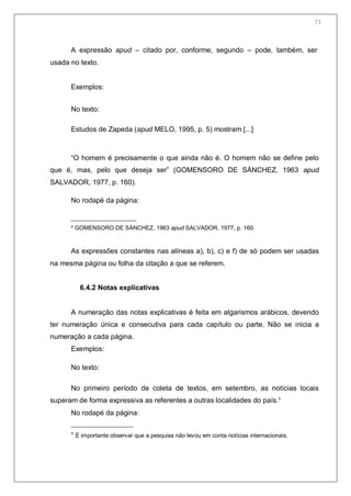 73
A expressão apud – citado por, conforme, segundo – pode, também, ser
usada no texto.
Exemplos:
No texto:
Estudos de Zapeda (apud MELO, 1995, p. 5) mostram [...]
―O homem é precisamente o que ainda não é. O homem não se define pelo
que é, mas, pelo que deseja ser‖ (GOMENSORO DE SÁNCHEZ, 1963 apud
SALVADOR, 1977, p. 160).
No rodapé da página:
² GOMENSORO DE SÁNCHEZ, 1963 apud SALVADOR, 1977, p. 160.
As expressões constantes nas alíneas a), b), c) e f) de só podem ser usadas
na mesma página ou folha da citação a que se referem.
6.4.2 Notas explicativas
A numeração das notas explicativas é feita em algarismos arábicos, devendo
ter numeração única e consecutiva para cada capítulo ou parte. Não se inicia a
numeração a cada página.
Exemplos:
No texto:
No primeiro período de coleta de textos, em setembro, as notícias locais
superam de forma expressiva as referentes a outras localidades do país.¹
No rodapé da página:
¹ É importante observar que a pesquisa não levou em conta notícias internacionais.
71
 