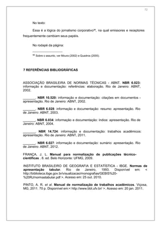 74
No texto:
Essa é a lógica do jornalismo corporativo³², na qual emissores e receptores
frequentemente cambiam seus papéis.
No rodapé da página:
³² Sobre o assunto, ver Moura (2002) e Quadros (2005).
7 REFERÊNCIAS BIBLIOGRÁFICAS
ASSOCIAÇÃO BRASILEIRA DE NORMAS TÉCNICAS - ABNT. NBR 6.023:
informação e documentação: referências: elaboração. Rio de Janeiro: ABNT,
2002.
_______. NBR 10.520: informação e documentação: citações em documentos -
apresentação. Rio de Janeiro: ABNT, 2002.
_______. NBR 6.028: informação e documentação: resumo: apresentação. Rio
de Janeiro: ABNT, 2003.
_______. NBR 6.034: informação e documentação: índice: apresentação. Rio de
Janeiro: ABNT, 2004.
_______. NBR 14.724: informação e documentação: trabalhos acadêmicos:
apresentação. Rio de Janeiro: ABNT, 2011.
_______. NBR 6.027: informação e documentação: sumário: apresentação. Rio
de Janeiro: ABNT, 2012.
FRANÇA, J. L. Manual para normalização de publicações técnico-
científicas . 8. ed. Belo Horizonte: UFMG, 2009.
INSTITUTO BRASILEIRO DE GEOGRAFIA E ESTATÍSTICA - IBGE. Normas de
apresentação tabular. Rio de Janeiro, 1993. Disponível em: <
http://biblioteca.ibge.gov.br/visualizacao/monografias/GEBIS%20-
%20RJ/normastabular.pdf >. Acesso em: 25 out. 2010.
PINTO, A. R. et al. Manual de normalização de trabalhos acadêmicos. Viçosa,
MG, 2011. 70 p. Disponível em:< http://www.bbt.ufv.br/ >. Acesso em: 20 jan. 2011.
72
 