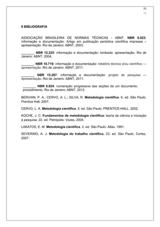 75
8 BIBLIOGRAFIA
ASSOCIAÇÃO BRASILEIRA DE NORMAS TÉCNICAS - ABNT. NBR 6.023:
informação e documentação: Artigo em publicação periódica científica impressa –
apresentação. Rio de Janeiro: ABNT, 2003.
_______. NBR 12.225: informação e documentação: lombada: apresentação. Rio de
Janeiro: ABNT, 2004.
_______. NBR 10.719: informação e documentação: relatório técnico e/ou cientíﬁco —
apresentação. Rio de Janeiro: ABNT, 2011.
_______. NBR 15.287: informação e documentação: projeto de pesquisa —
Apresentação. Rio de Janeiro: ABNT, 2011.
_______. NBR 6.024: numeração progressiva das seções de um documento:
procedimento. Rio de Janeiro: ABNT, 2012.
BERVIAN, P. A.; CERVO, A. L.; SILVA, R. Metodologia científica. 6. ed. São Paulo:
Prentice Hall, 2007.
CERVO, L. A. Metodologia científica. 5. ed. São Paulo: PRENTICE-HALL. 2002.
KOCHE, J. C. Fundamentos de metodologia científica: teoria da ciência e iniciação
à pesquisa. 22. ed. Petrópolis: Vozes, 2004.
LAKATOS, E. M. Metodologia científica. 2. ed. São Paulo: Atlas. 1991.
SEVERINO, A. J. Metodologia do trabalho científico. 23. ed. São Paulo: Cortez,
2007.
73
 