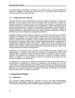 Manejo de Sólidos y Fluidos
10
En la Edad Media la mermelada se convirtió en un manjar de reyes y el secreto artesanal del
producto se desplazó con ellos allá donde fueron, con lo que este producto español se
comenzó a conocer en el resto de Europa
1.1.1 Fortificación de los alimentos
Los seres humanos son los únicos del reino animal que cosechan, almacenan y procesan los
alimentos que han cultivado. Casi todos los animales cazan sus alimentos y muchos los
almacenan para consumo posterior, pero no los cultivan o los procesan. En su evolución, los
hombres aprendieron a cultivar alimentos para su subsistencia y luego desarrollaron muchos
procesos para preservarlos o aumentar sus características deseables, a veces mejorando y
otras disminuyendo su valor nutricional. La gente busca preservar los alimentos y mejorar su
calidad, mediante una variedad de técnicas como secado, enlatado, escabechado, adición de
preservativos químicos, refrigeración, congelación e irradiación.
El objetivo principal de estos procesos es lograr que los alimentos permanezcan en condición
comestible, sin deterioro serio, durante períodos mayores de lo que sería posible si no se
utilizaran estos métodos. Los procesos incluyen: cocción; adición de sustancias para mejorar
el sabor o apariencia de los alimentos; toma de medidas para hacer que los alimentos sean
más nutritivos, por ejemplo, agregar micro nutrientes o germinar los granos; y substracción de
constituyentes indeseables, como ciertas toxinas. Algunas técnicas de procesamiento de
alimentos tienen efectos múltiples. Por ejemplo, el refinado de los granos de cereal puede
hacerlos menos nutritivos, pero además los puede hacer más fáciles de cocinar y digerir y hay
menos probabilidad de deterioro al almacenarlos.
Actualmente, el procesamiento de los alimentos incluye técnicas tradicionales y algunas más
industrializadas y modernas. Casi todos los aspectos del procesamiento tienen cierta
relevancia para la nutrición. El efecto de diversos métodos, incluyendo la cocción, sobre el
contenido de nutrientes de los alimentos, se resume en el Cuadro 35. Además, de estos
efectos, la molienda y la cocción rompen la pared de las células, de tal manera que los
nutrientes se digieren con más facilidad.
La investigación, la enseñanza y la extensión de las técnicas modernas del procesamiento de
los alimentos no corresponden al campo de la ingeniería de los alimentos sino al de los
nutricionistas. La ciencia alimentaria es una materia muy importante que está avanzando con
rapidez no sólo en instituciones académicas sino también en la industria, donde los grandes
fabricantes con frecuencia disponen de completos laboratorios de alimentos. Hay muchos
libros que tratan sobre la ciencia de los alimentos.
2 DEFINICIÓN HISTÓRICA
2.1.1 Mermelada
Es un producto pastoso obtenido por la cocción de una o mas frutas adecuadamente
preparado con edulcorantes, sustancias gelificantes y acidificantes naturales hasta obtener
una consistencia característica. 65% de sólidos solubles para asegurar su conservación
 
