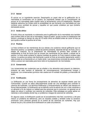 Mermeladas
11
2.1.2 Azúcar
El azúcar es un ingrediente esencial. Desempeña un papel vital en la gelificación de la
mermelada al combinarse con la pectina. Es importante señalar que la concentración de
azúcar en la mermelada debe impedir tanto la fermentación como la cristalización. Resultan
bastante estrechos los límites entre la probabilidad de que fermente una mermelada por que
contiene poca cantidad de azúcar y aquellos en que puede cristalizar por que contiene
demasiada azúcar.
2.1.3 Acido cítrico
El ácido cítrico es importante no solamente para la gelificación de la mermelada sino también
para conferir brillo al color de la mermelada, mejora el sabor, ayuda a evitar la cristalización del
azúcar y prolonga su tiempo de vida útil. El acido cítrico se añadirá antes de cocer la fruta ya
que ayuda a extraer la pectina de la fruta.
2.1.4 Pectina
La fruta contiene en las membranas de sus células una sustancia natural gelificante que se
denomina pectina. La cantidad y calidad de pectina presente, depende del tipo de fruta y de su
estado de madurez. En la preparación de mermeladas la primera fase consiste en
resblandecer la fruta de forma que se rompan las membranas de las células y extraer así la
pectina. La fruta verde contiene la máxima cantidad de pectina; la Fruta madura contiene algo
menos. La pectina se extrae más fácilmente cuando la fruta se encuentra ligeramente verde y
este proceso se ve favorecido en un medio ácido. Las proporciones correctas de pectina, ácido
cítrico y azúcar son esenciales para tener éxito en la preparación de mermeladas.
2.1.5 Conservante
Los conservantes son sustancias que se añaden a los alimentos para prevenir su deterioro,
evitando de esta manera el desarrollo de microorganismos, principalmente hongos y
levaduras. Los conservantes químicos más usados son el sorbato de potasio y el benzoato de
sodio.
2.1.6 Fortificación
La fortificación es una forma de procesamiento de alimentos de especial interés para los
nutricionistas. Cuando se utiliza adecuadamente puede ser una estrategia para controlar la
carencia de nutrientes. Los términos fortificación y enriquecimiento se utilizan casi siempre en
forma intercambiable. La fortificación se ha definido como la adición de uno o más nutrientes a
un alimento a fin de mejorar su calidad para las personas que lo consumen, en general con el
objeto de reducir o controlar una carencia de nutrientes. Esta estrategia se puede aplicar en
naciones o comunidades donde hay un problema o riesgos de carencia de nutrientes.
En algunos casos, la fortificación puede ser el procedimiento más fácil, económico y útil para
reducir un problema de deficiencia, pero se necesita cuidado y también evitar su excesiva
promoción como panacea general en el control de las carencias de nutrientes. Hay que
evaluar los pro y los contras de la fortificación en cada circunstancia.
 