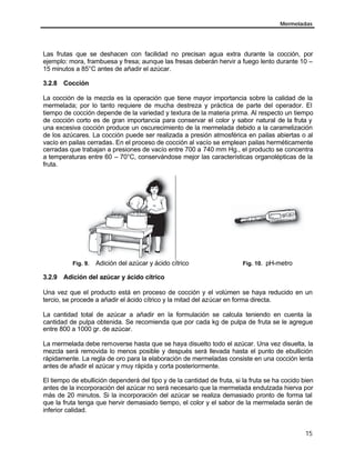 Mermeladas
15
Las frutas que se deshacen con facilidad no precisan agua extra durante la cocción, por
ejemplo: mora, frambuesa y fresa; aunque las fresas deberán hervir a fuego lento durante 10 –
15 minutos a 85°C antes de añadir el azúcar.
3.2.8 Cocción
La cocción de la mezcla es la operación que tiene mayor importancia sobre la calidad de la
mermelada; por lo tanto requiere de mucha destreza y práctica de parte del operador. El
tiempo de cocción depende de la variedad y textura de la materia prima. Al respecto un tiempo
de cocción corto es de gran importancia para conservar el color y sabor natural de la fruta y
una excesiva cocción produce un oscurecimiento de la mermelada debido a la caramelización
de los azúcares. La cocción puede ser realizada a presión atmosférica en pailas abiertas o al
vacío en pailas cerradas. En el proceso de cocción al vacío se emplean pailas herméticamente
cerradas que trabajan a presiones de vacío entre 700 a 740 mm Hg., el producto se concentra
a temperaturas entre 60 – 70°C, conservándose mejor las características organolépticas de la
fruta.
Fig. 9. Adición del azúcar y ácido cítrico Fig. 10. pH-metro
3.2.9 Adición del azúcar y ácido cítrico
Una vez que el producto está en proceso de cocción y el volúmen se haya reducido en un
tercio, se procede a añadir el ácido cítrico y la mitad del azúcar en forma directa.
La cantidad total de azúcar a añadir en la formulación se calcula teniendo en cuenta la
cantidad de pulpa obtenida. Se recomienda que por cada kg de pulpa de fruta se le agregue
entre 800 a 1000 gr. de azúcar.
La mermelada debe removerse hasta que se haya disuelto todo el azúcar. Una vez disuelta, la
mezcla será removida lo menos posible y después será llevada hasta el punto de ebullición
rápidamente. La regla de oro para la elaboración de mermeladas consiste en una cocción lenta
antes de añadir el azúcar y muy rápida y corta posteriormente.
El tiempo de ebullición dependerá del tipo y de la cantidad de fruta, si la fruta se ha cocido bien
antes de la incorporación del azúcar no será necesario que la mermelada endulzada hierva por
más de 20 minutos. Si la incorporación del azúcar se realiza demasiado pronto de forma tal
que la fruta tenga que hervir demasiado tiempo, el color y el sabor de la mermelada serán de
inferior calidad.
 