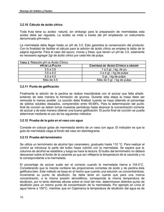 Manejo de Sólidos y Fluidos
16
3.2.10 Cálculo de ácido cítrico
Toda fruta tiene su acidez natural, sin embargo para la preparación de mermeladas esta
acidez debe ser regulada. La acidez se mide a través del pH empleando un instrumento
denominado pH-metro.
La mermelada debe llegar hasta un pH de 3.5. Esto garantiza la conservación del producto.
Con la finalidad de facilitar el cálculo para la adición de ácido cítrico se emplea la tabla de la
página siguiente. Para el caso del sauco, moras y fresa; que tienen un pH de 3.5, solamente
es necesario agregar 2gr de ácido cítrico por cada kilo de pulpa.
Tabla 2. Relación pH vs Ácido Cítrico
PH DE LA PULPA CANTIDAD DE ACIDO CÍTRICO A AÑADIR
3.5 a 3.6 1 a 2 gr. / kg. de pu
3.6 a 4.0 3 a 4 gr. / kg de pulpa
4.0 a 4.5 5 gr. / kg de pulpa
Más de 4.5 Más de 5 gr. / kg de pulpa
3.2.11 Punto de gelificación
Finalmente la adición de la pectina se realiza mezclándola con el azúcar que falta añadir,
evitando de esta manera la formación de grumos. Durante esta etapa la masa debe ser
removida lo menos posible. La cocción debe finalizar cuando se haya obtenido el porcentaje
de sólidos solubles deseados, comprendido entre 65-68%. Para la determinación del punto
final de cocción se deben tomar muestras periódicas hasta alcanzar la concentración correcta
de azúcar y de esta manera obtener una buena gelificación. El punto final de cocción se puede
determinar mediante el uso de los siguientes métodos:
3.2.12 Prueba de la gota en el vaso con agua
Consiste en colocar gotas de mermelada dentro de un vaso con agua. El indicador es que la
gota de mermelada caiga al fondo del vaso sin desintegrarse.
3.2.13 Prueba del termómetro
Se utiliza un termómetro de alcohol tipo caramelero, graduado hasta 110 °C. Para realizar el
control se introduce la parte del bulbo hasta cubrirlo con la mermelada. Se espera que la
columna de alcohol se estabilice y luego se hace la lectura. El bulbo del termómetro no deberá
descansar sobre el fondo de la cacerola ya que así reflejaría la temperatura de la cacerola y no
la correspondiente a la mermelada.
El porcentaje de azúcar suele ser el correcto cuando la mermelada hierve a 104.5°C.
Considerando que la mezcla contiene las proporciones correctas de ácido y de pectina ésta
gelificara bien. Este método se basa en el hecho que cuando una solución va concentrándose,
incrementa su punto de ebullición. Se debe tener en cuenta que para una misma
concentración, a la misma presión atmosférica, corresponde la misma temperatura de
ebullición, por lo tanto distintas alturas sobre el nivel del mar, determinaran distintos punto de
ebullición para un mismo punto de concentración de la mermelada. Por ejemplo en Lima el
agua hierve a 100°C, mientras que en Cajamarca la temperatura de ebullición del agua es de
 