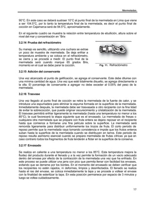 Mermeladas
17
90°C. En este caso se deberá sustraer 10°C al punto final de la mermelada en Lima que viene
a ser 104.5°C, por lo tanto la temperatura final de la mermelada, es decir el punto final de
cocción en Cajamarca será de 94.5°C, aproximadamente.
En el siguiente cuadro se muestra la relación entre temperatura de ebullición, altura sobre el
nivel del mar y concentración en °Brix
3.2.14 Prueba del refractómetro
Su manejo es sencillo, utilizando una cuchara se extrae
un poco de muestra de mermelada. Se deja enfriar a
temperatura ambiente y se coloca en el refractómetro,
se cierra y se procede a medir. El punto final de la
mermelada será cuando marque 65 grados Brix,
momento en el cual se debe parar la cocción. Fig. 11. Refractómetro
3.2.15 Adición del conservante
Una vez alcanzado el punto de gelificación, se agrega el conservante. Este debe diluirse con
una mínima cantidad de agua. Una vez que esté totalmente disuelto, se agrega directamente a
la olla. El porcentaje de conservante a agregar no debe exceder al 0.05% del peso de la
mermelada.
3.2.16 Trasvase
Una vez llegado al punto final de cocción se retira la mermelada de la fuente de calor, y se
introduce una espumadera para eliminar la espuma formada en la superficie de la mermelada.
Inmediatamente después, la mermelada debe ser trasvasada a otro recipiente con la fina lidad
de evitar la sobrecocción, que puede originar oscurecimiento y cristalización de la mermelada.
El trasvase permitirá enfriar ligeramente la mermelada (hasta una temperatura no menor a los
85°C), la cual favorecerá la etapa siguiente que es el envasado. La mermelada de fresas o
cualquiera otra mermelada que se prepare con fruta entera se dejara reposar en el recipiente
hasta que comience a formarse una fina película sobre la superficie. La mermelada será
removida ligeramente para distribuir uniformemente los trozos de fruta. El corto periodo de
reposo permite que la mermelada vaya tomando consistencia e impide que los frutos enteros
suban hasta la superficie de la mermelada cuando se distribuyen en tarros. Este periodo de
reposo resulta asimismo esencial cuando se prepara mermelada de frutas cítricas ya que en
caso contrario todos los fragmentos de fruta tenderán a flotar en la superficie de la conserva.
3.2.17 Envasado
Se realiza en caliente a una temperatura no menor a los 85°C. Esta temperatura mejora la
fluidez del producto durante el llenado y a la vez permite la formación de un vacío adecuado
dentro del envase por efecto de la contracción de la mermelada una vez que ha enfriado. En
este proceso se puede utilizar una jarra con pico que permita llenar con facilidad los envases,
evitando que se derrame por los bordes. En el momento del envasado se deben verificar que
los recipientes no estén rajados, ni deformes, limpios y desinfectados. El llenado se realiza
hasta el ras del envase, se coloca inmediatamente la tapa y se procede a voltear el envase
con la finalidad de esterilizar la tapa. En esta posición permanece por espacio de 3 minutos y
luego se voltea cuidadosamente.
 